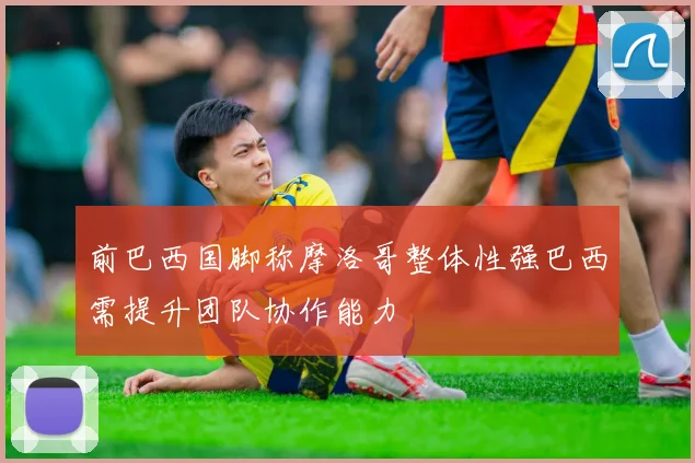 前巴西国脚称摩洛哥整体性强巴西需提升团队协作能力