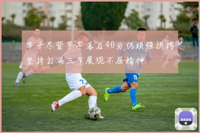 华子尽管早早落后40分仍顽强拼搏坚持打满三节展现不屈精神