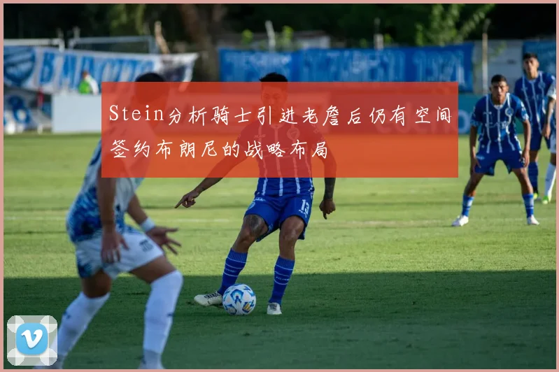 Stein分析骑士引进老詹后仍有空间签约布朗尼的战略布局