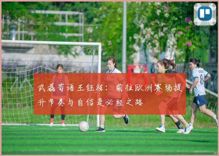 武磊寄语王钰栋：前往欧洲赛场提升节奏与自信是必经之路