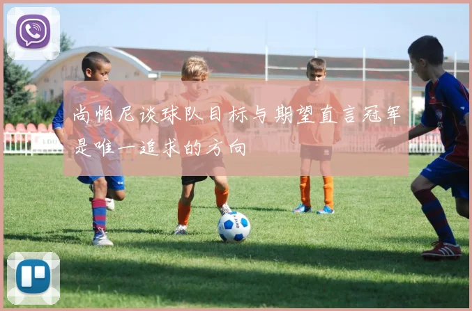 尚帕尼谈球队目标与期望直言冠军是唯一追求的方向