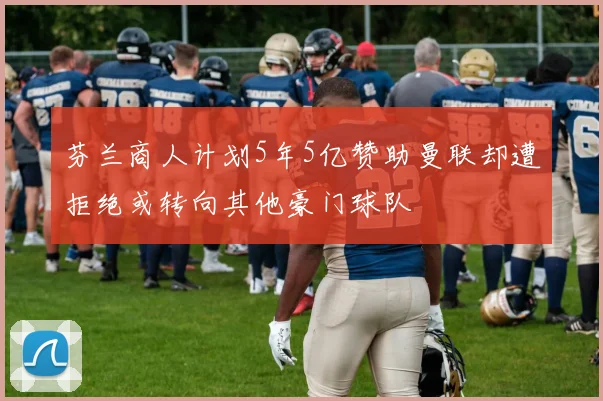 芬兰商人计划5年5亿赞助曼联却遭拒绝或转向其他豪门球队