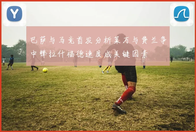 巴萨与马竞首发分析莱万与费兰争中锋拉什福德速度成关键因素
