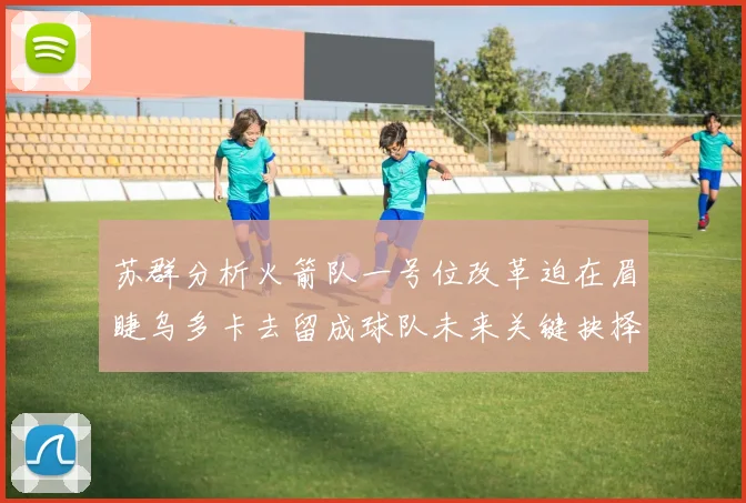 苏群分析火箭队一号位改革迫在眉睫乌多卡去留成球队未来关键抉择