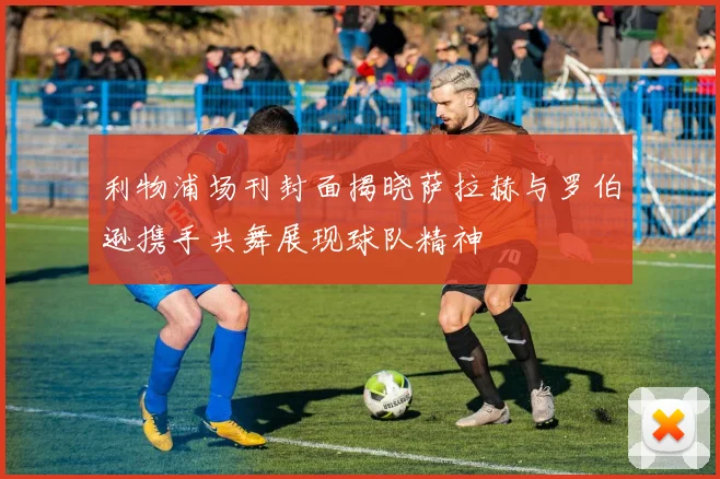 利物浦场刊封面揭晓萨拉赫与罗伯逊携手共舞展现球队精神