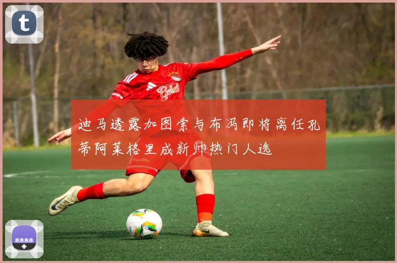 迪马透露加图索与布冯即将离任孔蒂阿莱格里成新帅热门人选