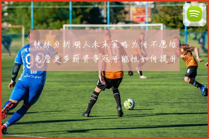 铁林分析湖人未来策略为何不愿给老詹更多薪资争冠可能性如何提升